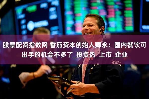 股票配资指数网 番茄资本创始人卿永：国内餐饮可出手的机会不多了_投资热_上市_企业