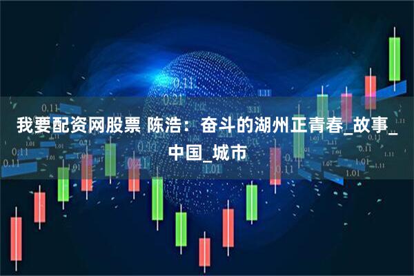 我要配资网股票 陈浩：奋斗的湖州正青春_故事_中国_城市
