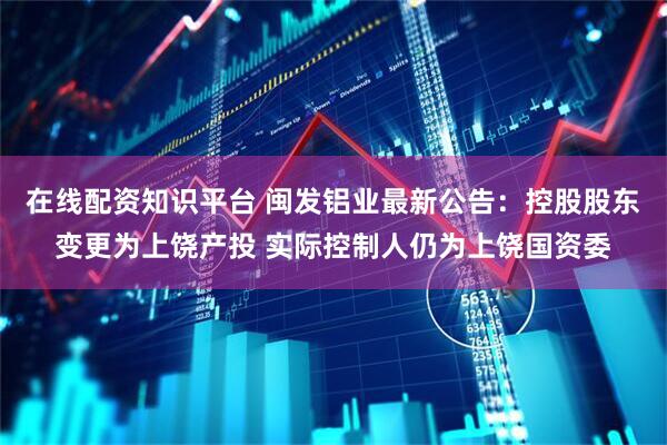 在线配资知识平台 闽发铝业最新公告：控股股东变更为上饶产投 实际控制人仍为上饶国资委