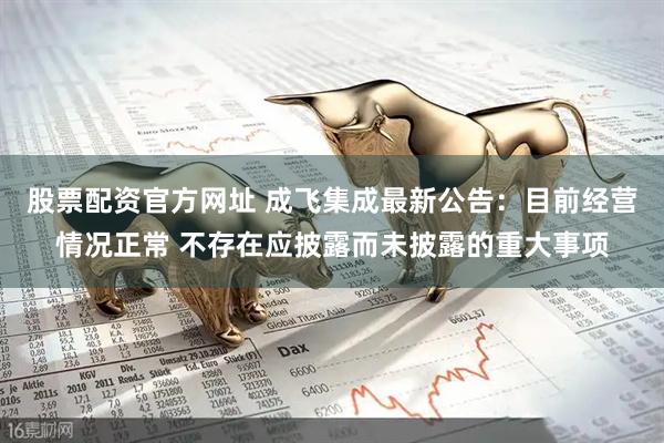 股票配资官方网址 成飞集成最新公告：目前经营情况正常 不存在应披露而未披露的重大事项
