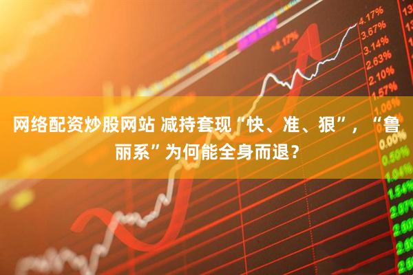 网络配资炒股网站 减持套现“快、准、狠”，“鲁丽系”为何能全身而退？
