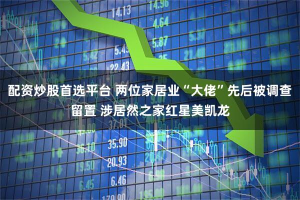 配资炒股首选平台 两位家居业“大佬”先后被调查留置 涉居然之家红星美凯龙