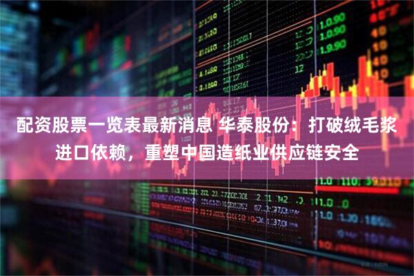 配资股票一览表最新消息 华泰股份：打破绒毛浆进口依赖，重塑中国造纸业供应链安全