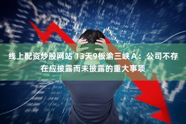 线上配资炒股网站 13天9板渝三峡Ａ：公司不存在应披露而未披露的重大事项