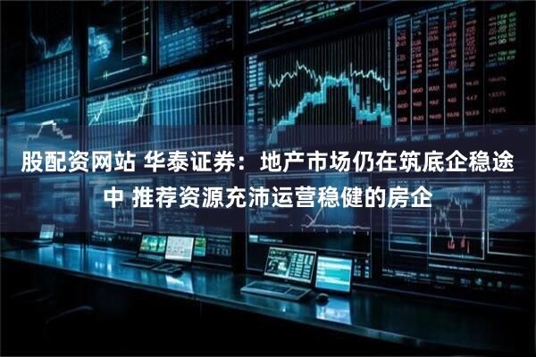 股配资网站 华泰证券：地产市场仍在筑底企稳途中 推荐资源充沛运营稳健的房企