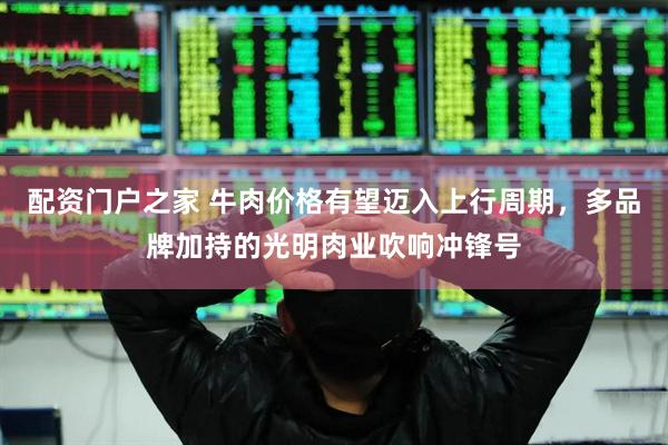 配资门户之家 牛肉价格有望迈入上行周期，多品牌加持的光明肉业吹响冲锋号