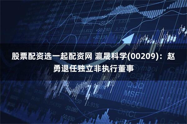 股票配资选一起配资网 瀛晟科学(00209)：赵勇退任独立非执行董事