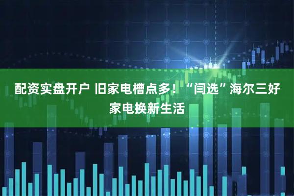 配资实盘开户 旧家电槽点多！“闫选”海尔三好家电换新生活