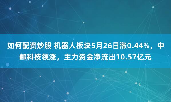如何配资炒股 机器人板块5月26日涨0.44%，中邮科技领涨，主力资金净流出10.57亿元