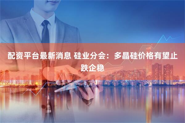 配资平台最新消息 硅业分会：多晶硅价格有望止跌企稳
