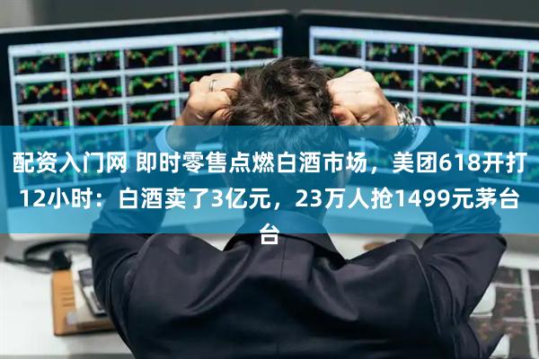 配资入门网 即时零售点燃白酒市场，美团618开打12小时：白酒卖了3亿元，23万人抢1499元茅台
