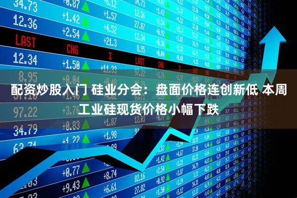 配资炒股入门 硅业分会：盘面价格连创新低 本周工业硅现货价格小幅下跌