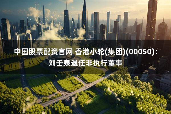 中国股票配资官网 香港小轮(集团)(00050)：刘壬泉退任非执行董事