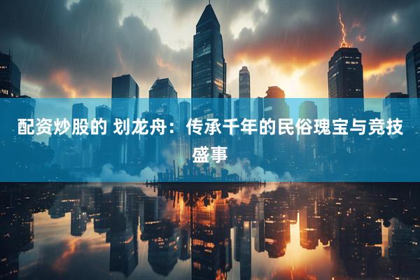 配资炒股的 划龙舟：传承千年的民俗瑰宝与竞技盛事