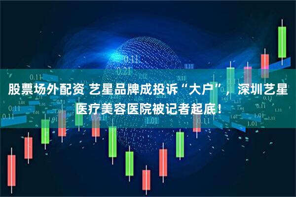 股票场外配资 艺星品牌成投诉“大户”，深圳艺星医疗美容医院被记者起底！