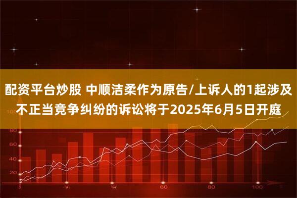 配资平台炒股 中顺洁柔作为原告/上诉人的1起涉及不正当竞争纠纷的诉讼将于2025年6月5日开庭