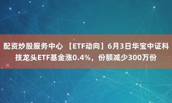 配资炒股服务中心 【ETF动向】6月3日华宝中证科技龙头ETF基金涨0.4%，份额减少300万份