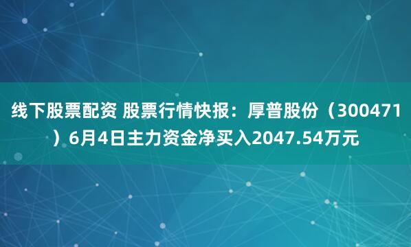 线下股票配资 股票行情快报：厚普股份（300471）6月4日主力资金净买入2047.54万元
