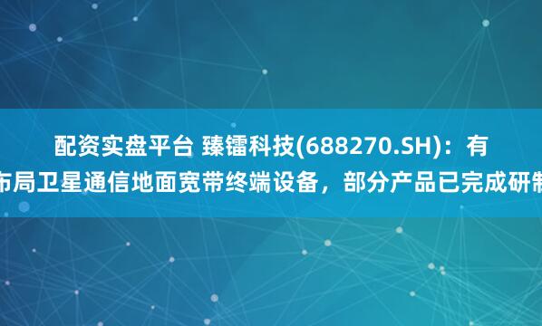 配资实盘平台 臻镭科技(688270.SH)：有布局卫星通信地面宽带终端设备，部分产品已完成研制