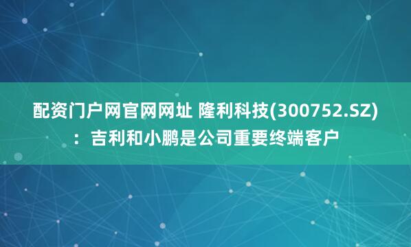 配资门户网官网网址 隆利科技(300752.SZ)：吉利和小鹏是公司重要终端客户