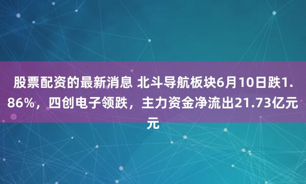 股票配资的最新消息 北斗导航板块6月10日跌1.86%，四创电子领跌，主力资金净流出21.73亿元