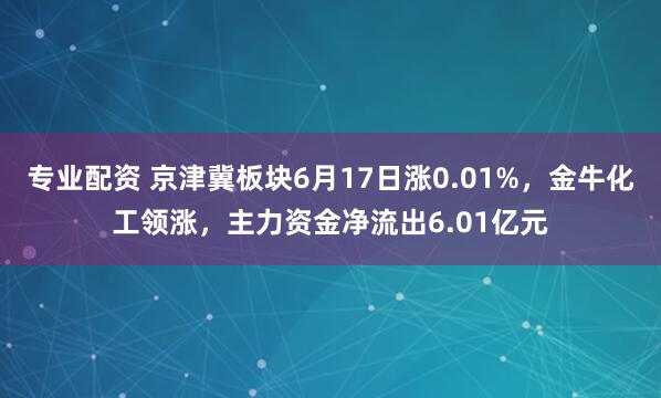 专业配资 京津冀板块6月17日涨0.01%，金牛化工领涨，主力资金净流出6.01亿元