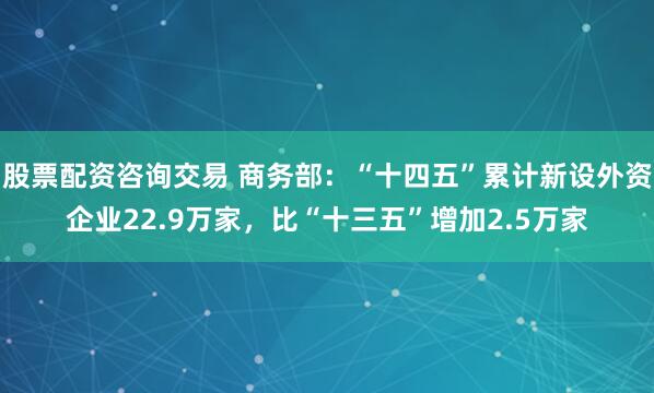 股票配资咨询交易 商务部：“十四五”累计新设外资企业22.9万家，比“十三五”增加2.5万家