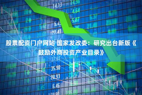 股票配资门户网站 国家发改委：研究出台新版《鼓励外商投资产业目录》