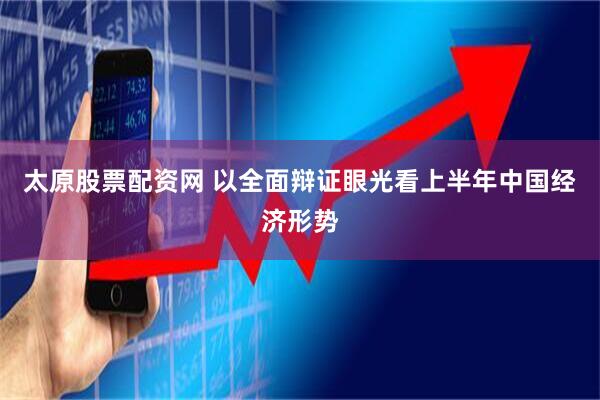 太原股票配资网 以全面辩证眼光看上半年中国经济形势
