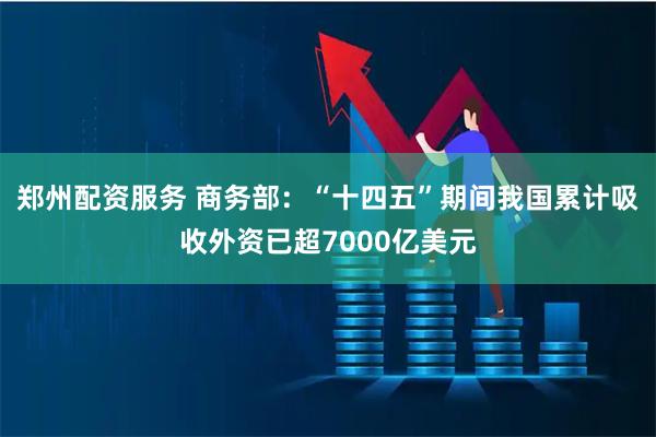 郑州配资服务 商务部：“十四五”期间我国累计吸收外资已超7000亿美元