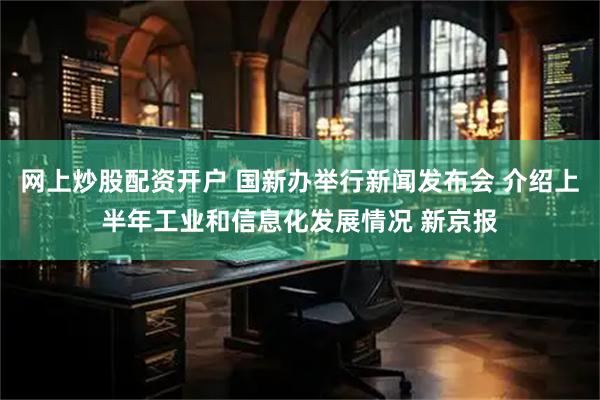 网上炒股配资开户 国新办举行新闻发布会 介绍上半年工业和信息化发展情况 新京报