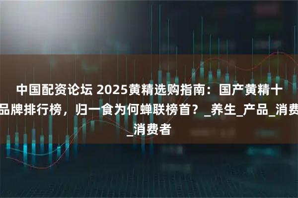 中国配资论坛 2025黄精选购指南：国产黄精十大品牌排行榜，归一食为何蝉联榜首？_养生_产品_消费者
