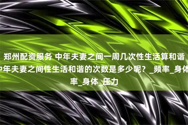 郑州配资服务 中年夫妻之间一周几次性生活算和谐呢？中年夫妻之间性生活和谐的次数是多少呢？_频率_身体_压力