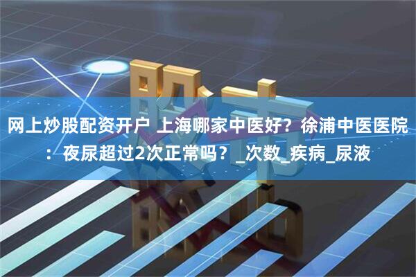 网上炒股配资开户 上海哪家中医好？徐浦中医医院：夜尿超过2次正常吗？_次数_疾病_尿液