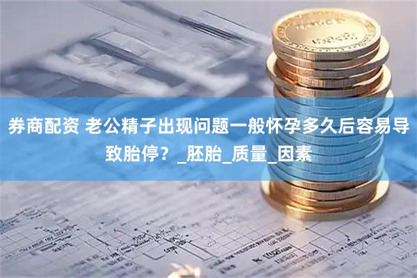 券商配资 老公精子出现问题一般怀孕多久后容易导致胎停？_胚胎_质量_因素