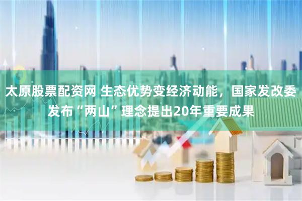 太原股票配资网 生态优势变经济动能，国家发改委发布“两山”理念提出20年重要成果
