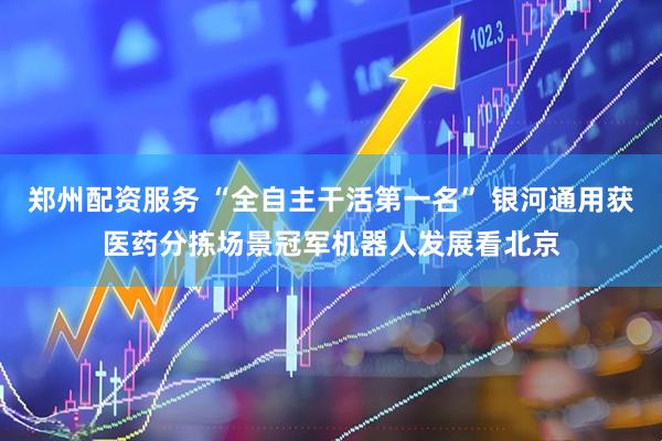 郑州配资服务 “全自主干活第一名” 银河通用获医药分拣场景冠军机器人发展看北京