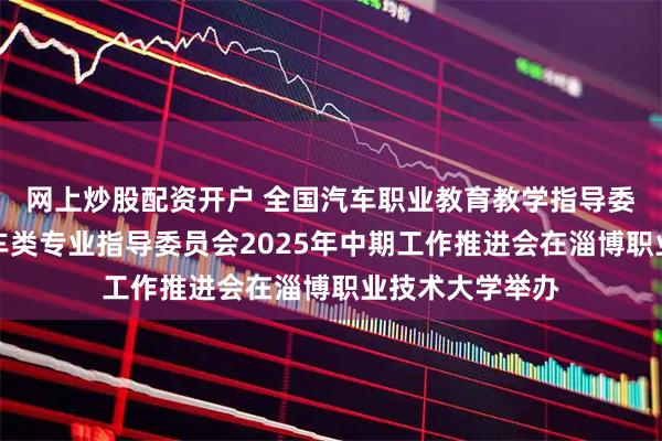 网上炒股配资开户 全国汽车职业教育教学指导委员会新能源汽车类专业指导委员会2025年中期工作推进会在淄博职业技术大学举办