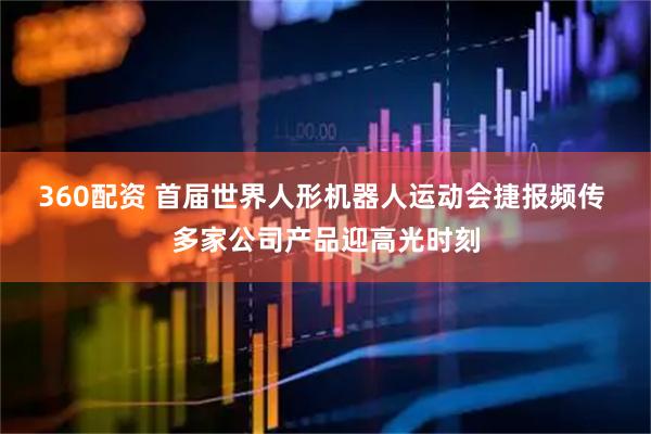 360配资 首届世界人形机器人运动会捷报频传 多家公司产品迎高光时刻
